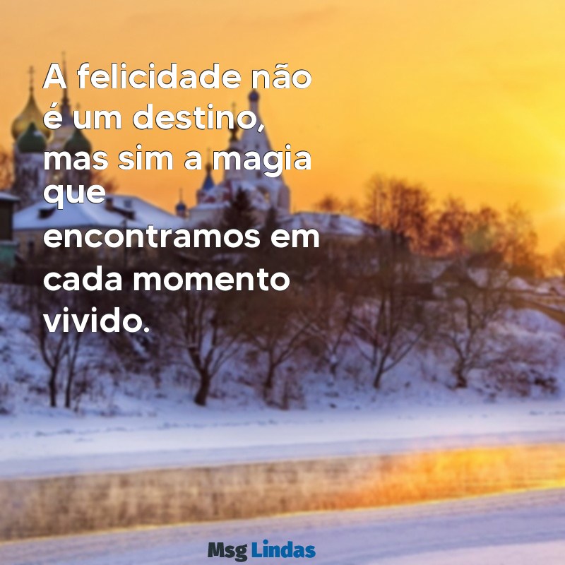 mensagens de felicidade com a vida A felicidade não é um destino, mas sim a magia que encontramos em cada momento vivido.