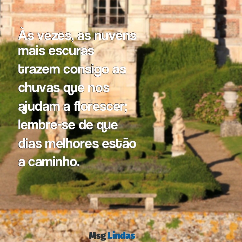 mensagens para fortalecer uma pessoa triste Às vezes, as nuvens mais escuras trazem consigo as chuvas que nos ajudam a florescer; lembre-se de que dias melhores estão a caminho.