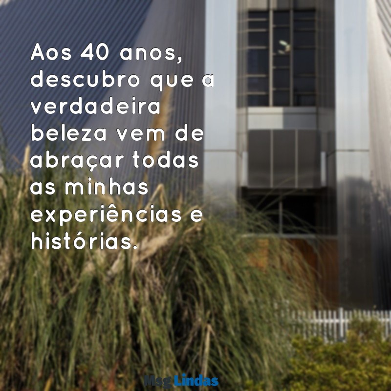 frases 40 anos feminino Aos 40 anos, descubro que a verdadeira beleza vem de abraçar todas as minhas experiências e histórias.