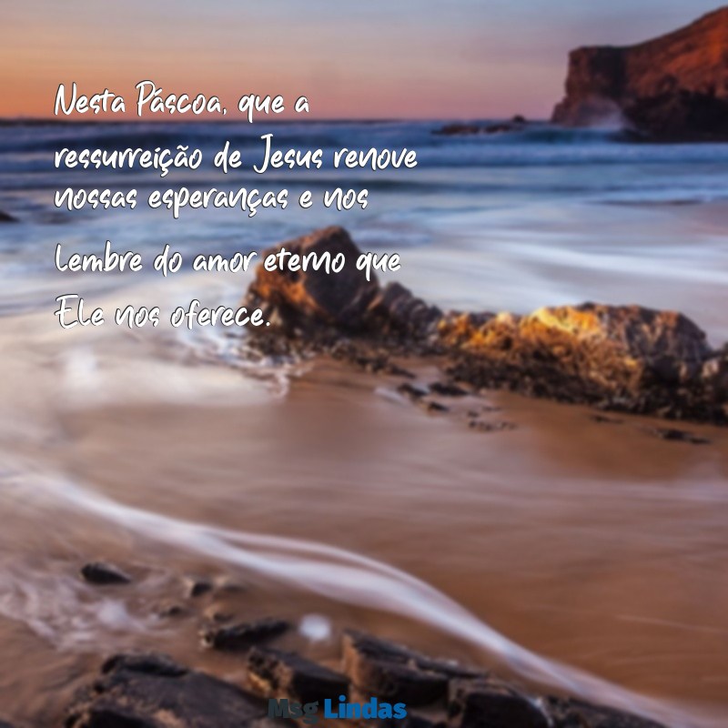 mensagens pascoa jesus Nesta Páscoa, que a ressurreição de Jesus renove nossas esperanças e nos lembre do amor eterno que Ele nos oferece.