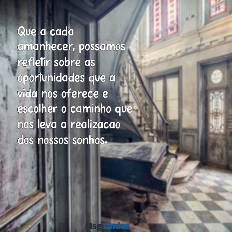 msg do dia reflexão Que a cada amanhecer, possamos refletir sobre as oportunidades que a vida nos oferece e escolher o caminho que nos leva à realização dos nossos sonhos.