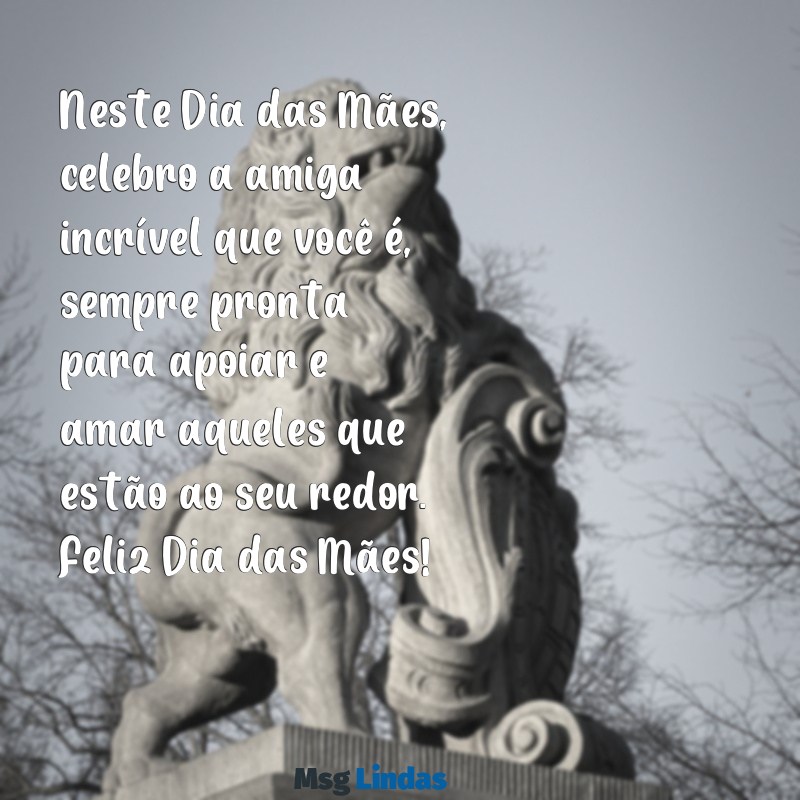 mensagens de feliz dia das mães para amiga Neste Dia das Mães, celebro a amiga incrível que você é, sempre pronta para apoiar e amar aqueles que estão ao seu redor. Feliz Dia das Mães!