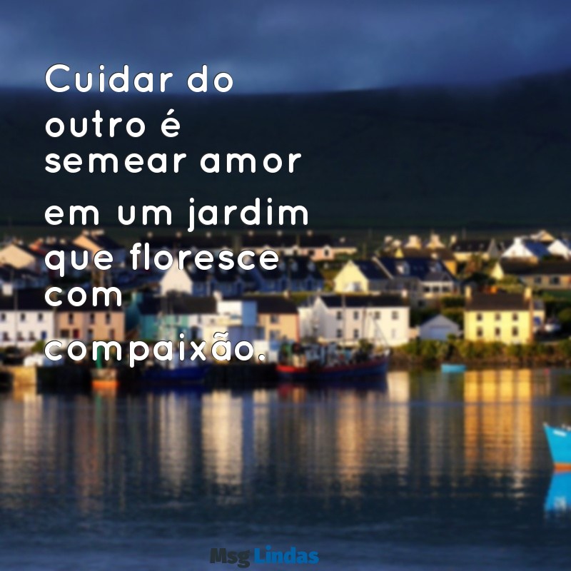 mensagens sobre cuidar do outro Cuidar do outro é semear amor em um jardim que floresce com compaixão.