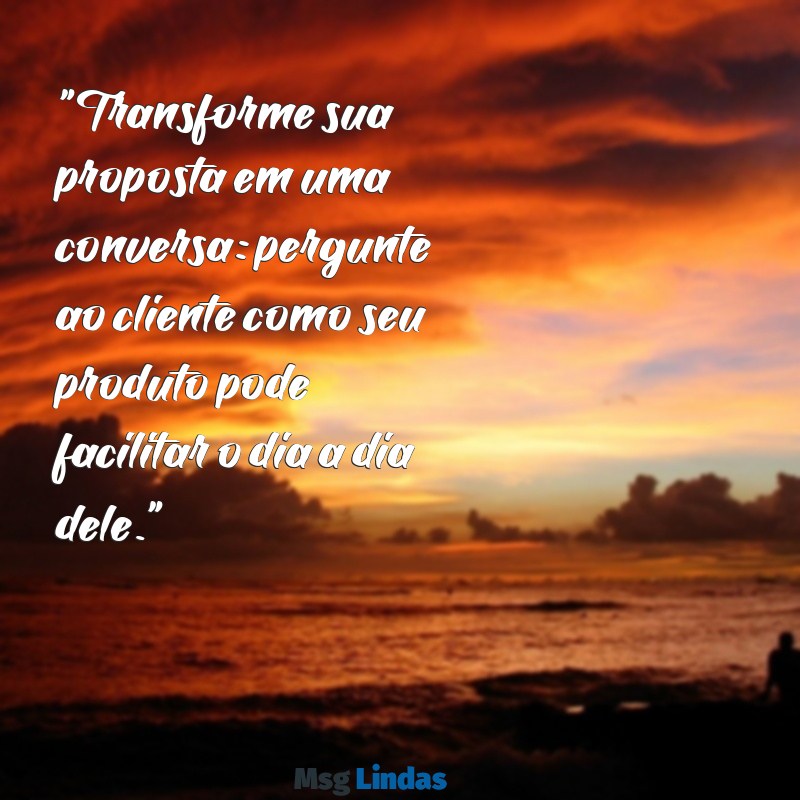 como mandar mensagens para cliente comprar "Transforme sua proposta em uma conversa: pergunte ao cliente como seu produto pode facilitar o dia a dia dele."