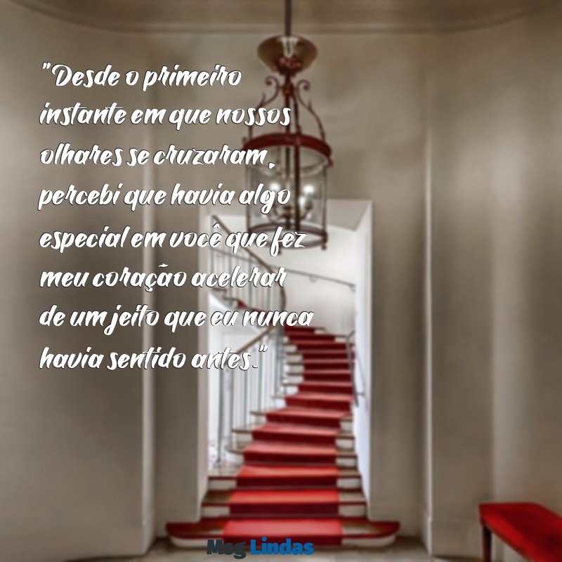 texto de declaração de amor para crush "Desde o primeiro instante em que nossos olhares se cruzaram, percebi que havia algo especial em você que fez meu coração acelerar de um jeito que eu nunca havia sentido antes."