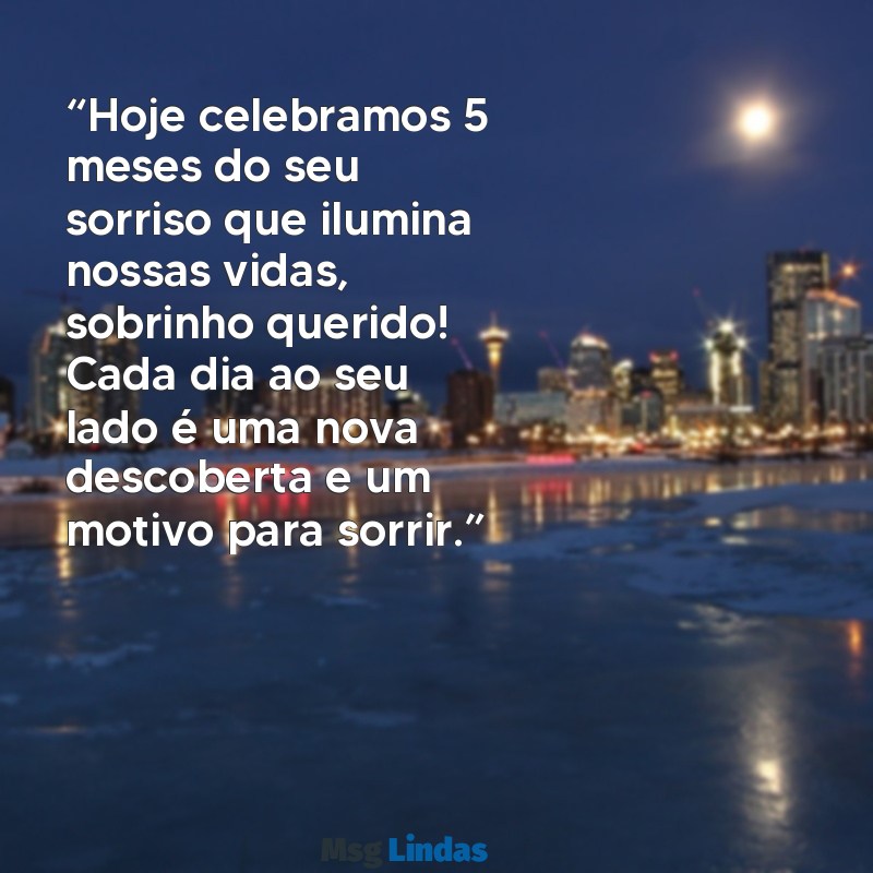 mensagens de mesversário de 5 meses para sobrinho “Hoje celebramos 5 meses do seu sorriso que ilumina nossas vidas, sobrinho querido! Cada dia ao seu lado é uma nova descoberta e um motivo para sorrir.”