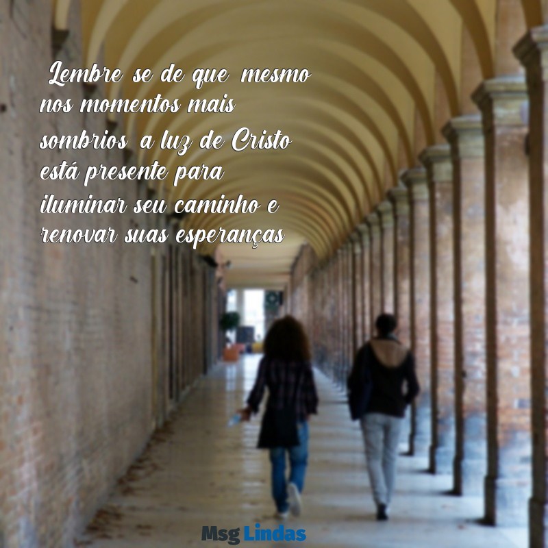 mensagens evangélica para uma pessoa que está triste "Lembre-se de que, mesmo nos momentos mais sombrios, a luz de Cristo está presente para iluminar seu caminho e renovar suas esperanças."