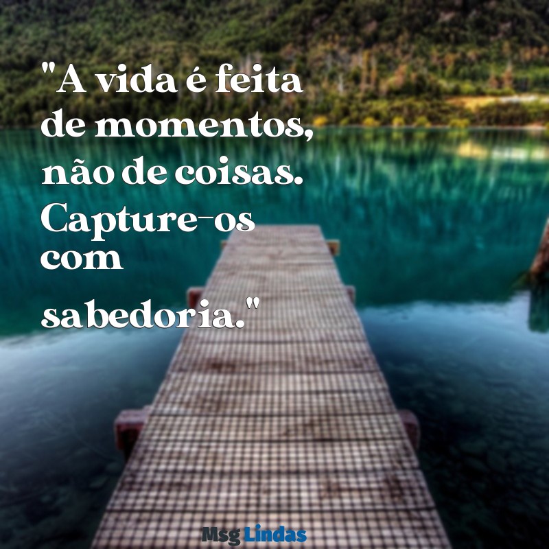 mensagens para legenda "A vida é feita de momentos, não de coisas. Capture-os com sabedoria."