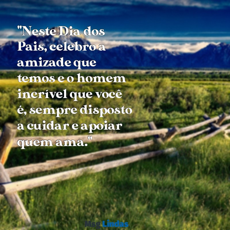 mensagens do dia dos pais para um amigo "Neste Dia dos Pais, celebro a amizade que temos e o homem incrível que você é, sempre disposto a cuidar e apoiar quem ama."