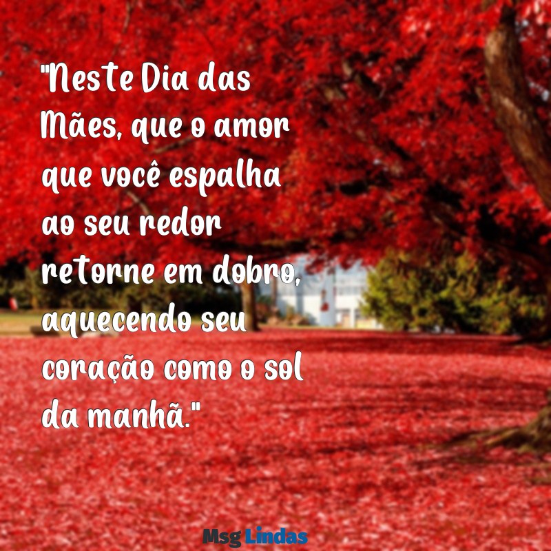 mensagens bonita para o dia das mães "Neste Dia das Mães, que o amor que você espalha ao seu redor retorne em dobro, aquecendo seu coração como o sol da manhã."