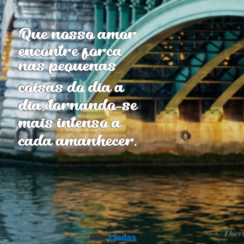 que nosso amor se fortaleça a cada dia Que nosso amor encontre força nas pequenas coisas do dia a dia, tornando-se mais intenso a cada amanhecer.