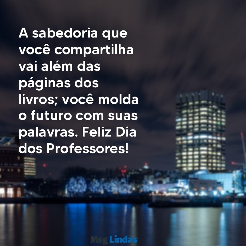 mensagens dia dos professores para professora A sabedoria que você compartilha vai além das páginas dos livros; você molda o futuro com suas palavras. Feliz Dia dos Professores!