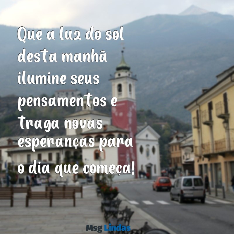 pesquisa mensagens de bom dia Que a luz do sol desta manhã ilumine seus pensamentos e traga novas esperanças para o dia que começa!