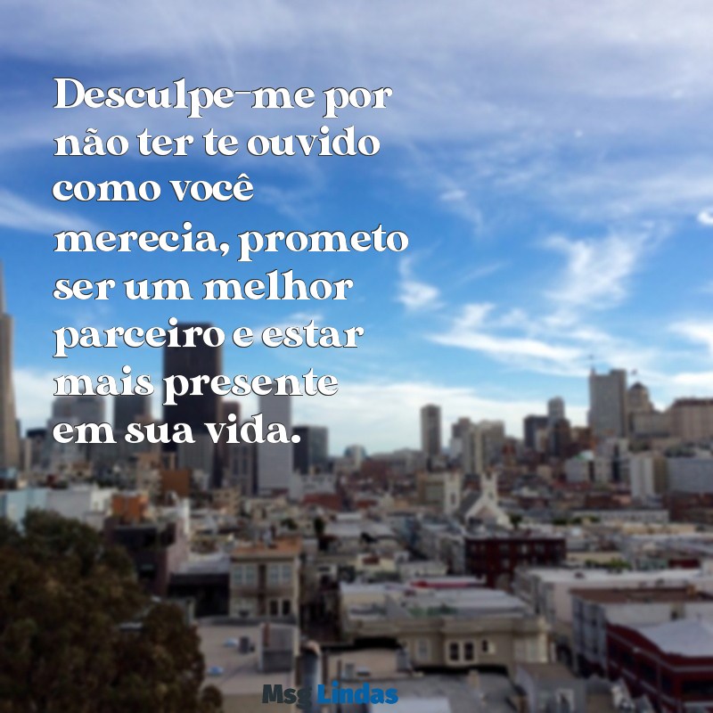 pedido de desculpas para esposa Desculpe-me por não ter te ouvido como você merecia, prometo ser um melhor parceiro e estar mais presente em sua vida.