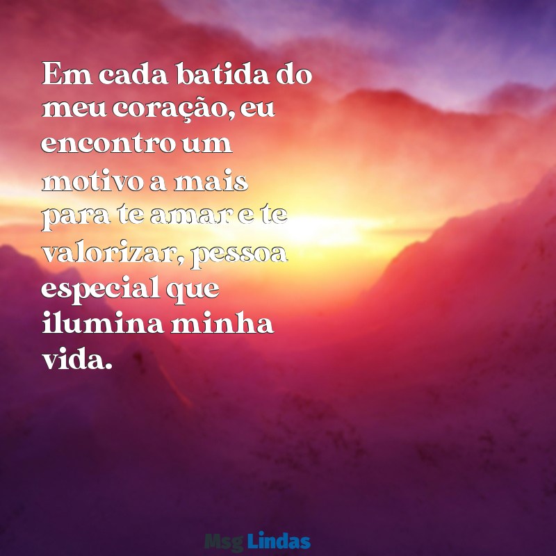 mensagens para a pessoa especial Em cada batida do meu coração, eu encontro um motivo a mais para te amar e te valorizar, pessoa especial que ilumina minha vida.