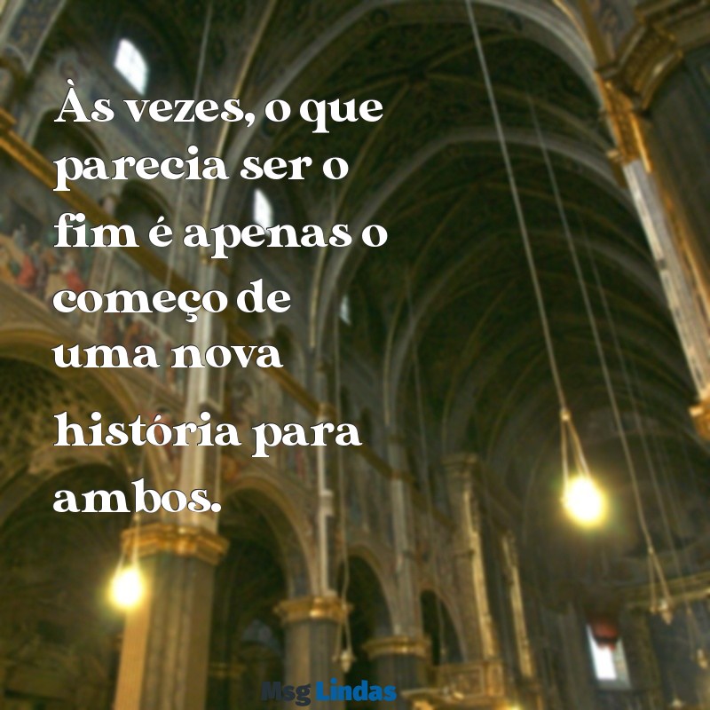 texto para ex Às vezes, o que parecia ser o fim é apenas o começo de uma nova história para ambos.