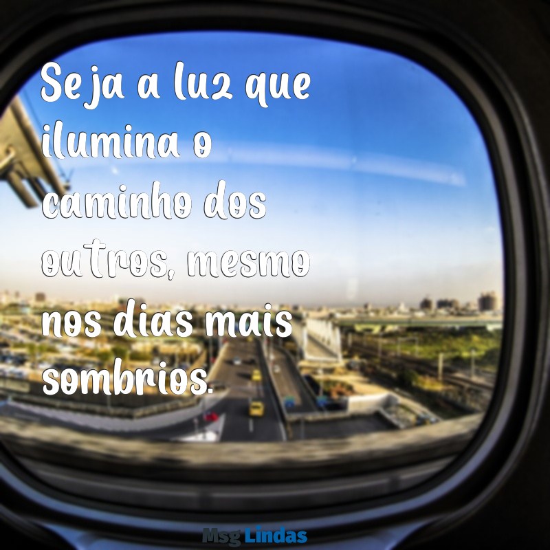 mensagens sobre ser luz Seja a luz que ilumina o caminho dos outros, mesmo nos dias mais sombrios.