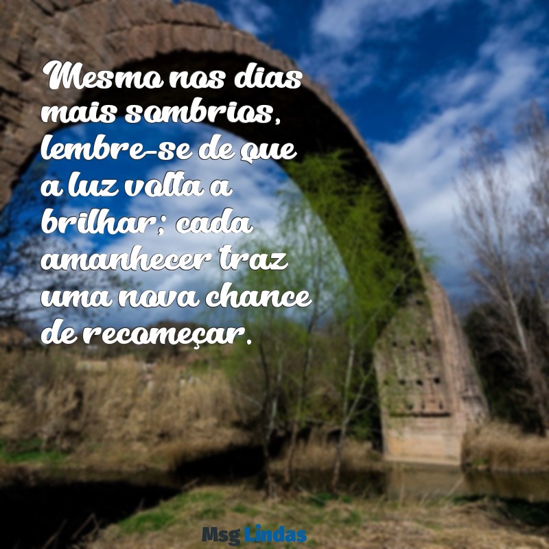 mensagens para quem esta desanimado com a vida Mesmo nos dias mais sombrios, lembre-se de que a luz volta a brilhar; cada amanhecer traz uma nova chance de recomeçar.