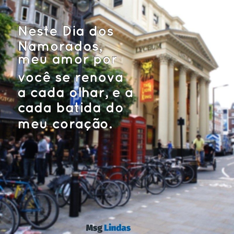 mensagens dia dos namorados para namorada Neste Dia dos Namorados, meu amor por você se renova a cada olhar, e a cada batida do meu coração.